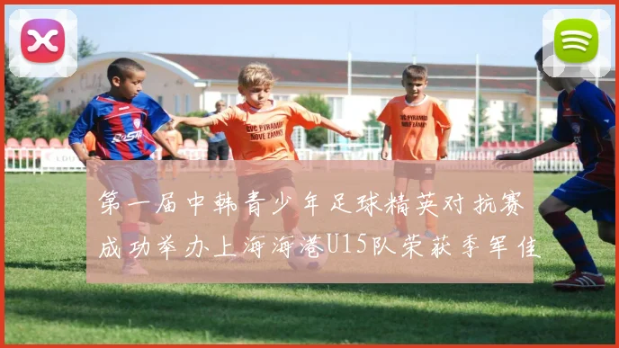 第一届中韩青少年足球精英对抗赛成功举办上海海港U15队荣获季军佳绩