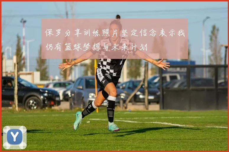 保罗分享训练照片坚定信念表示我仍有篮球梦想与未来计划