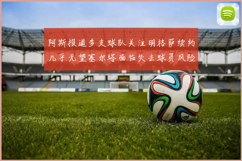 阿斯报道多支球队关注明格萨续约几乎无望塞尔塔面临失去球员风险