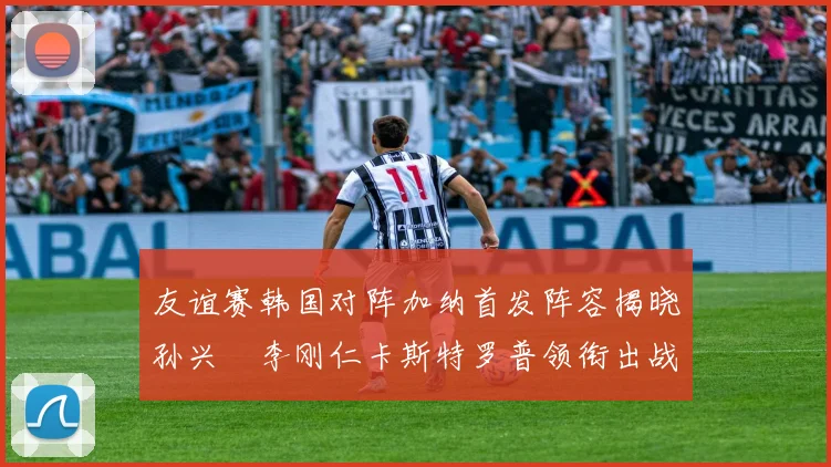 友谊赛韩国对阵加纳首发阵容揭晓孙兴慜李刚仁卡斯特罗普领衔出战