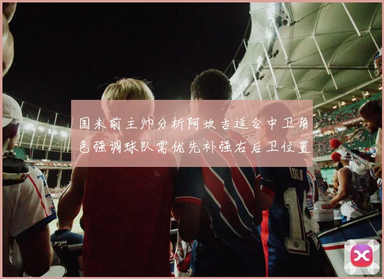 国米前主帅分析阿坎吉适合中卫角色强调球队需优先补强右后卫位置