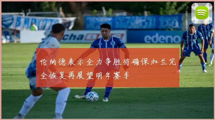 伦纳德表示全力争胜将确保加兰完全恢复再展望明年赛季
