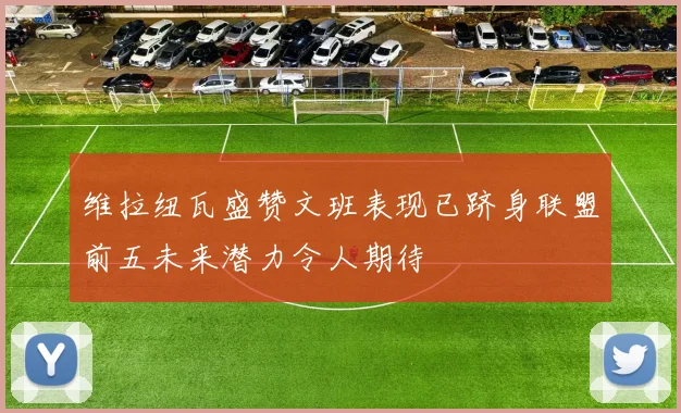 维拉纽瓦盛赞文班表现已跻身联盟前五未来潜力令人期待
