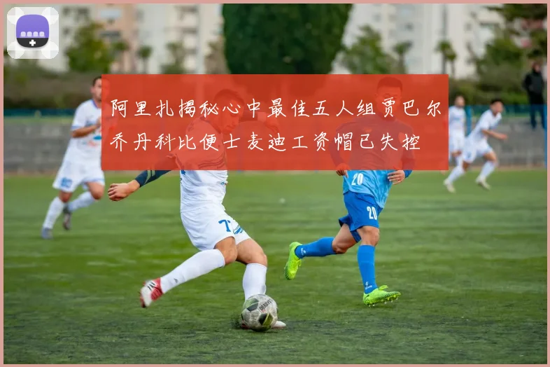 阿里扎揭秘心中最佳五人组贾巴尔乔丹科比便士麦迪工资帽已失控