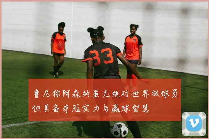 鲁尼称阿森纳虽无绝对世界级球员但具备夺冠实力与赢球智慧