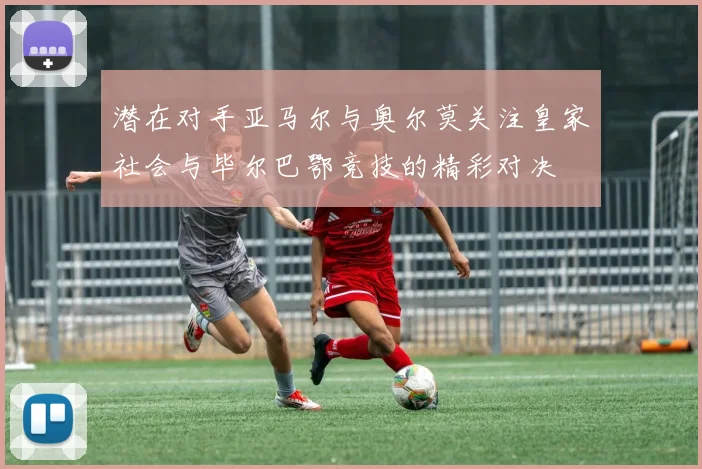 潜在对手亚马尔与奥尔莫关注皇家社会与毕尔巴鄂竞技的精彩对决