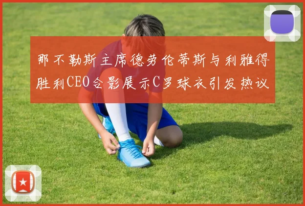 那不勒斯主席德劳伦蒂斯与利雅得胜利CEO合影展示C罗球衣引发热议