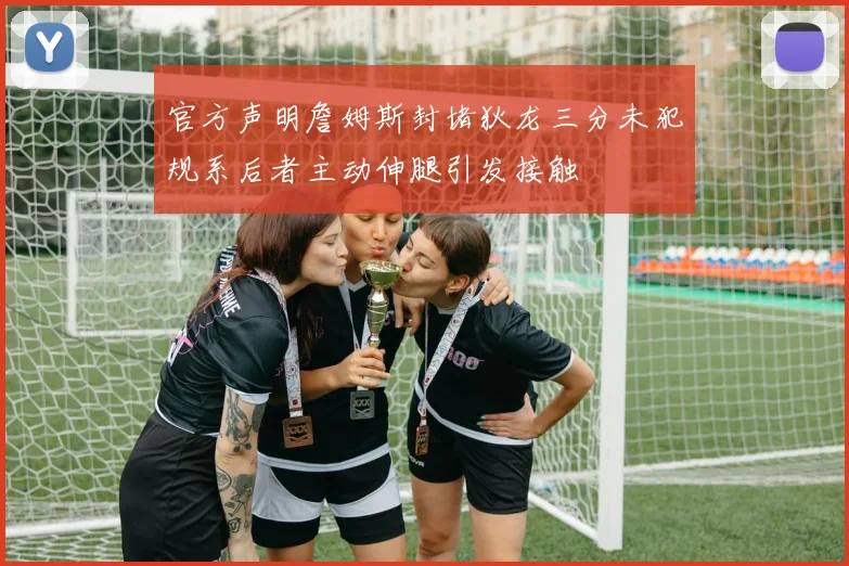 官方声明詹姆斯封堵狄龙三分未犯规系后者主动伸腿引发接触