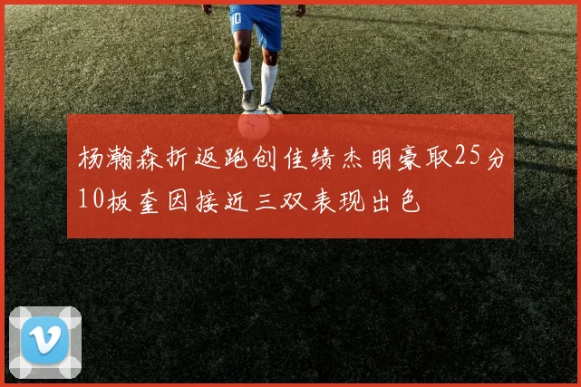 杨瀚森折返跑创佳绩杰明豪取25分10板奎因接近三双表现出色