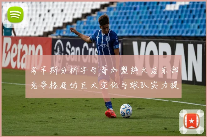 考辛斯分析字母哥加盟热火后东部竞争格局的巨大变化与球队实力提升