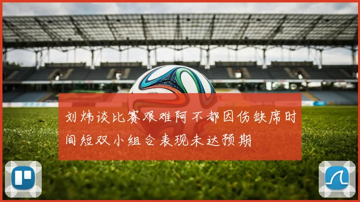 刘炜谈比赛艰难阿不都因伤缺席时间短双小组合表现未达预期