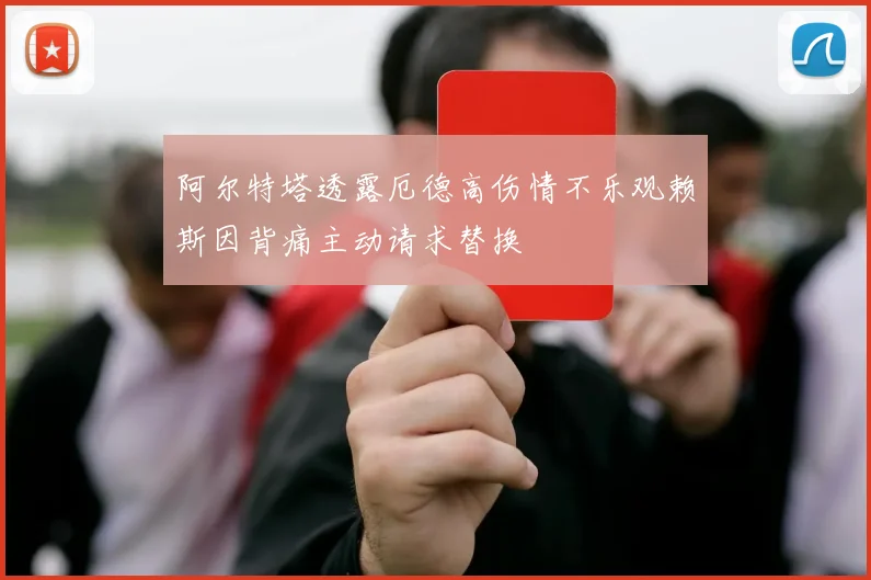 阿尔特塔透露厄德高伤情不乐观赖斯因背痛主动请求替换