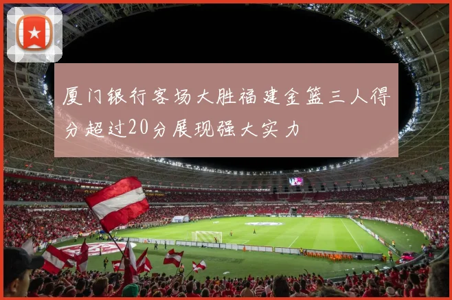 厦门银行客场大胜福建金篮三人得分超过20分展现强大实力