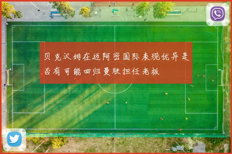 贝克汉姆在迈阿密国际表现优异是否有可能回归曼联担任老板