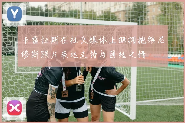 卡雷拉斯在社交媒体上晒拥抱维尼修斯照片表达支持与团结之情