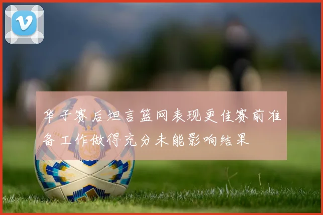 华子赛后坦言篮网表现更佳赛前准备工作做得充分未能影响结果