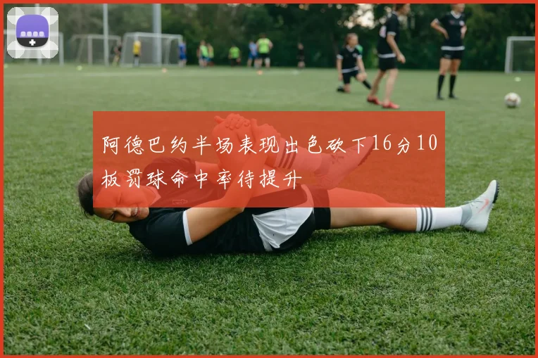 阿德巴约半场表现出色砍下16分10板罚球命中率待提升