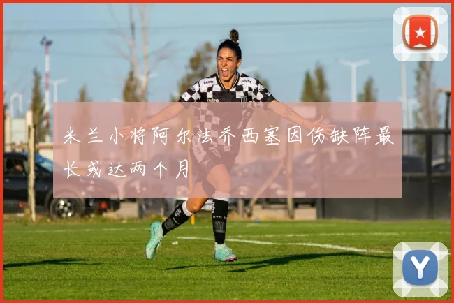 米兰小将阿尔法乔西塞因伤缺阵最长或达两个月