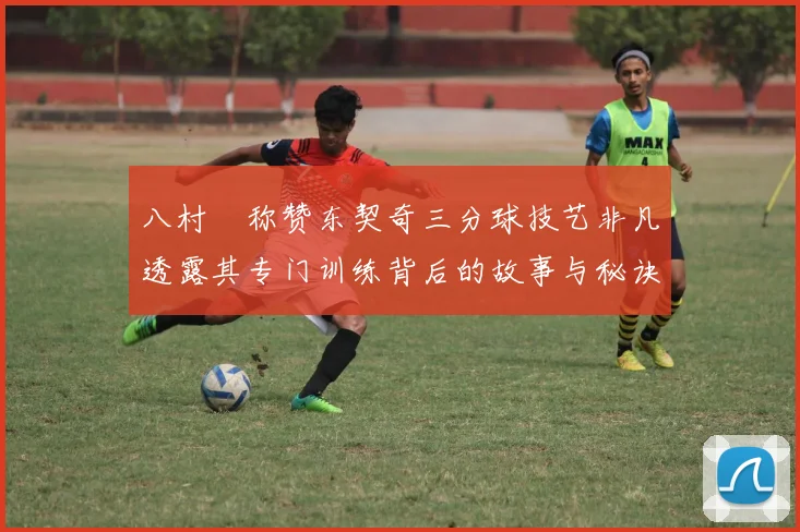 八村塁称赞东契奇三分球技艺非凡透露其专门训练背后的故事与秘诀