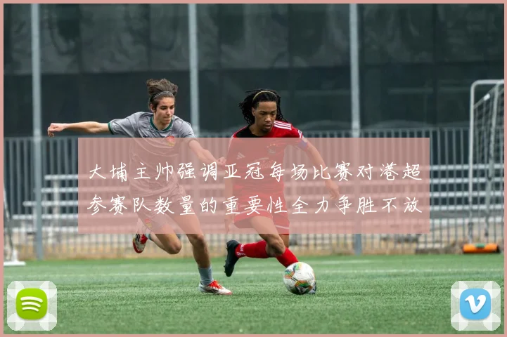 大埔主帅强调亚冠每场比赛对港超参赛队数量的重要性全力争胜不放松