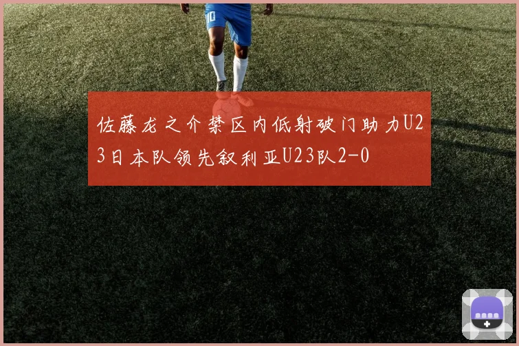 佐藤龙之介禁区内低射破门助力U23日本队领先叙利亚U23队2-0