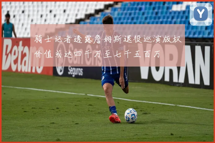 骑士记者透露詹姆斯退役巡演版权价值或达四千万至七千五百万
