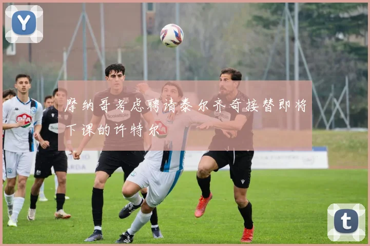 摩纳哥考虑聘请泰尔齐奇接替即将下课的许特尔