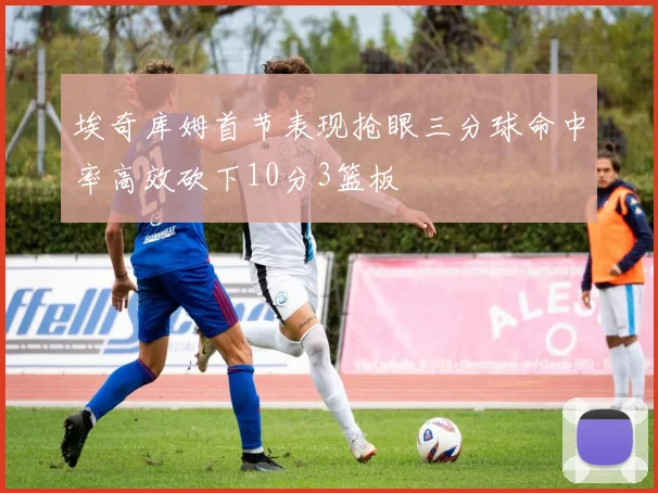 埃奇库姆首节表现抢眼三分球命中率高效砍下10分3篮板