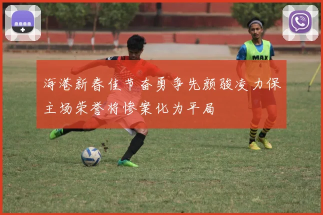 海港新春佳节奋勇争先颜骏凌力保主场荣誉将惨案化为平局