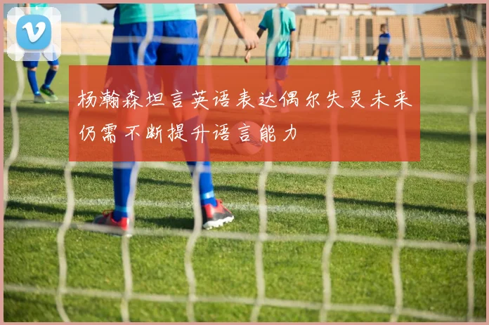杨瀚森坦言英语表达偶尔失灵未来仍需不断提升语言能力